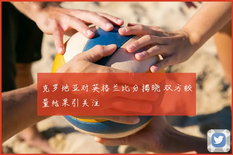 克罗地亚对英格兰比分揭晓 双方较量结果引关注
