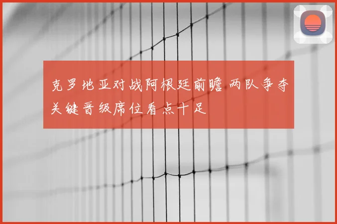 克罗地亚对战阿根廷前瞻 两队争夺关键晋级席位看点十足