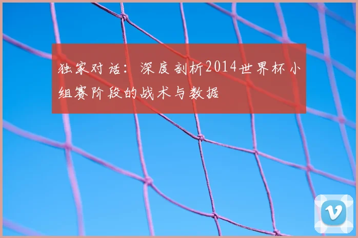 独家对话:深度剖析2014世界杯小组赛阶段的战术与数据