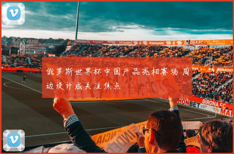 俄罗斯世界杯中国产品亮相赛场 周边设计成关注焦点