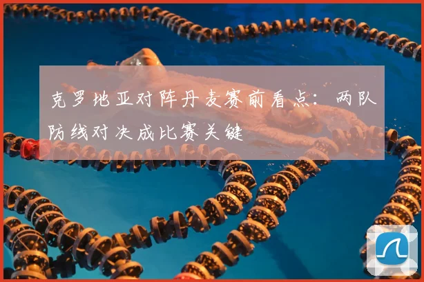 克罗地亚对阵丹麦赛前看点：两队防线对决成比赛关键