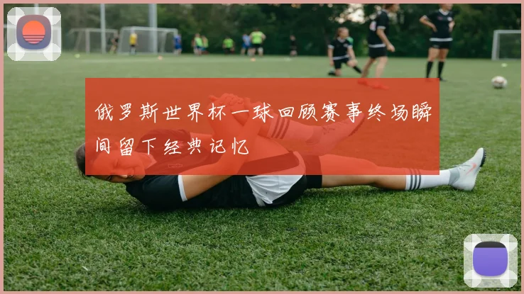 俄罗斯世界杯一球回顾赛事终场瞬间留下经典记忆