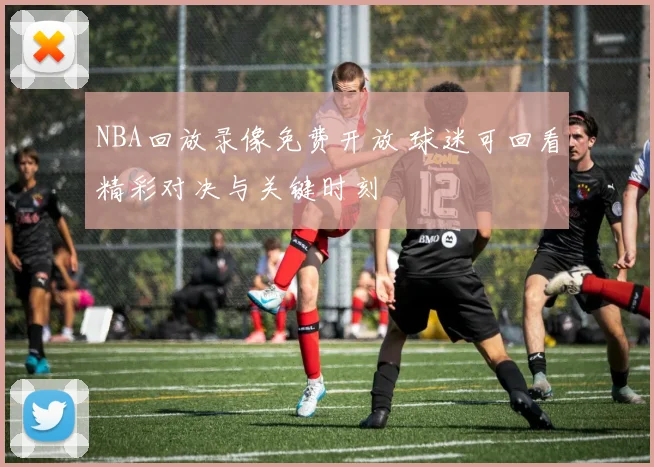 NBA回放录像免费开放 球迷可回看精彩对决与关键时刻