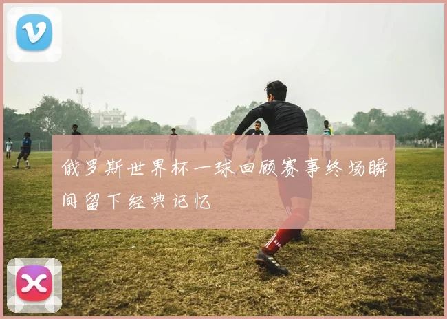 俄罗斯世界杯一球回顾赛事终场瞬间留下经典记忆