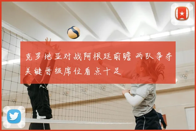 克罗地亚对战阿根廷前瞻 两队争夺关键晋级席位看点十足