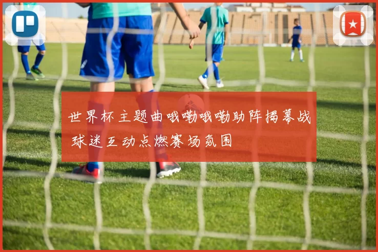 世界杯主题曲哦嘞哦嘞助阵揭幕战 球迷互动点燃赛场氛围