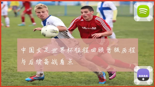 中国女足世界杯征程回顾晋级历程与后续备战看点