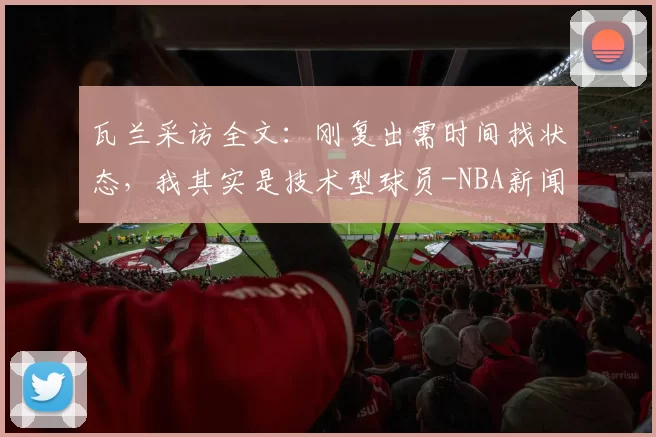 瓦兰采访全文：刚复出需时间找状态，我其实是技术型球员-NBA新闻
