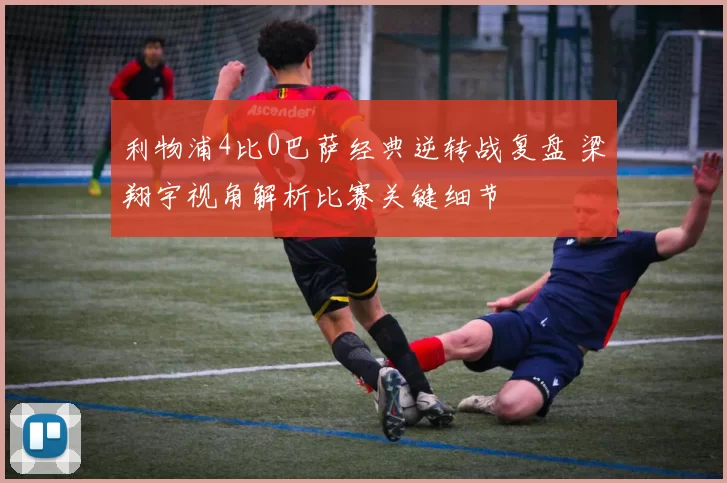 利物浦4比0巴萨经典逆转战复盘 梁翔宇视角解析比赛关键细节