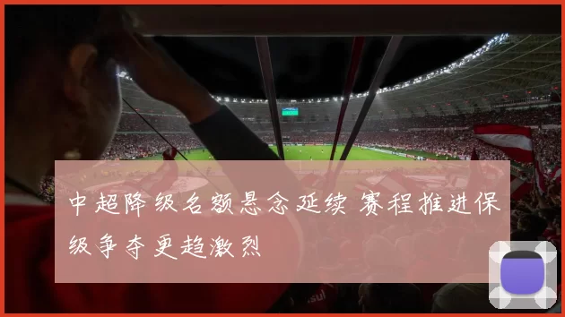 中超降级名额悬念延续 赛程推进保级争夺更趋激烈