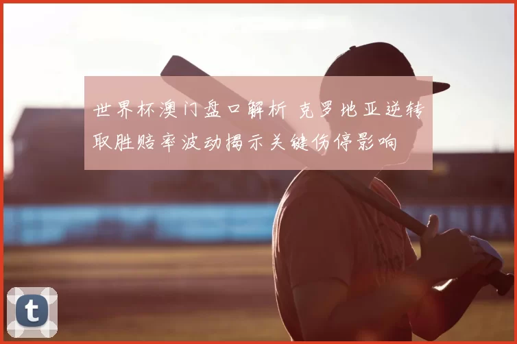 世界杯澳门盘口解析 克罗地亚逆转取胜赔率波动揭示关键伤停影响