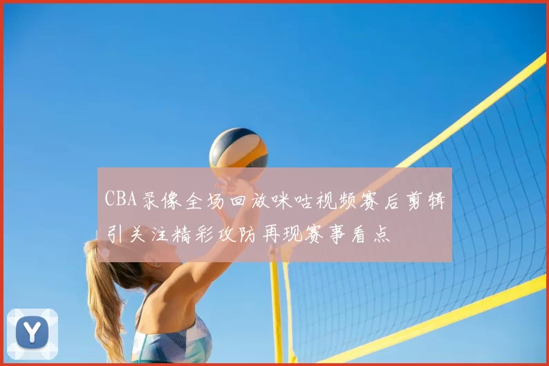 CBA录像全场回放咪咕视频赛后剪辑引关注精彩攻防再现赛事看点