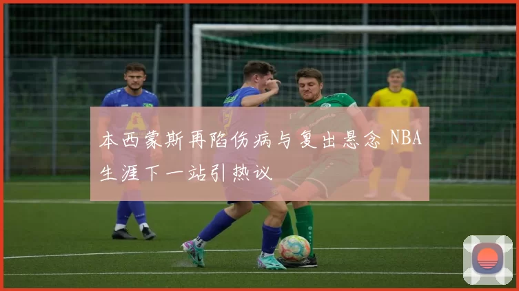 本西蒙斯再陷伤病与复出悬念 NBA生涯下一站引热议