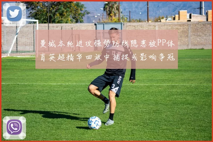 曼城本轮进攻强势防线隐患被PP体育英超精华回放中捕捉或影响争冠