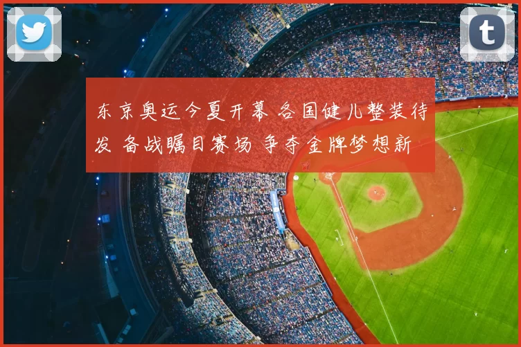 东京奥运今夏开幕 各国健儿整装待发 备战瞩目赛场 争夺金牌梦想新高