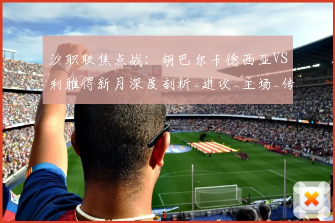 沙职联焦点战:胡巴尔卡德西亚VS利雅得新月深度剖析_进攻_主场_传球