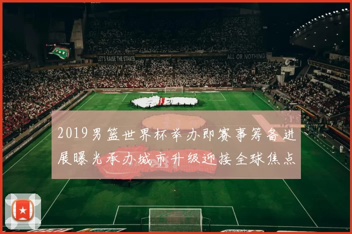 2019男篮世界杯举办即赛事筹备进展曝光承办城市升级迎接全球焦点