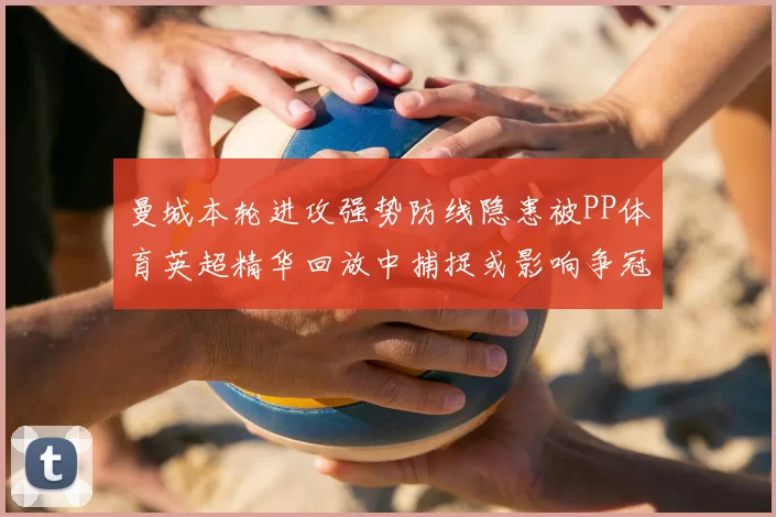 曼城本轮进攻强势防线隐患被PP体育英超精华回放中捕捉或影响争冠