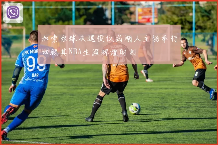 加索尔球衣退役仪式湖人主场举行回顾其NBA生涯辉煌时刻