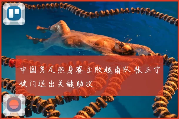 中国男足热身赛击败越南队 张玉宁破门送出关键助攻