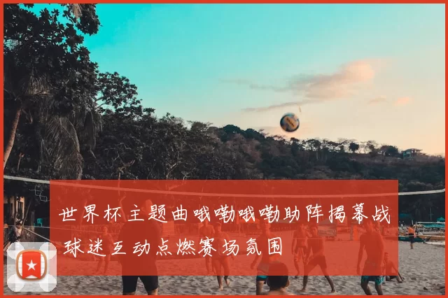 世界杯主题曲哦嘞哦嘞助阵揭幕战 球迷互动点燃赛场氛围