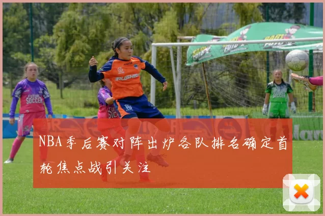 NBA季后赛对阵出炉各队排名确定首轮焦点战引关注