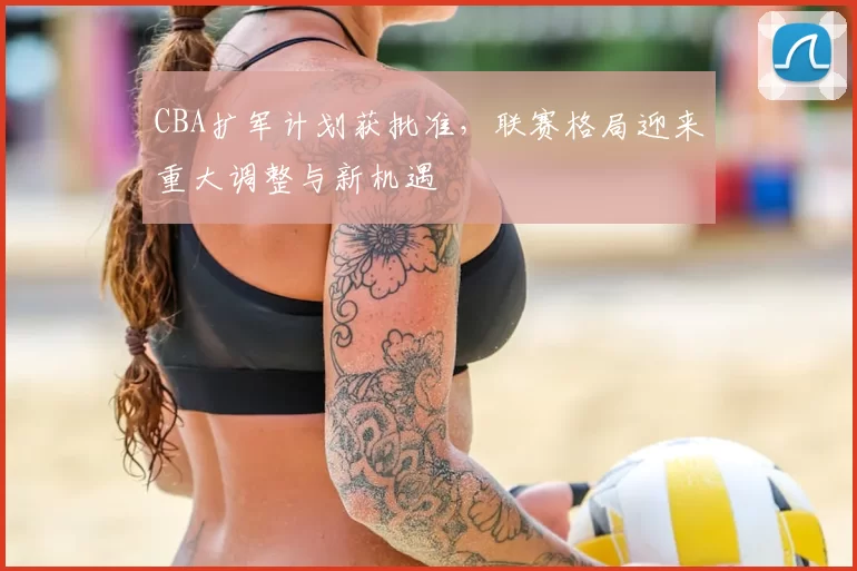 CBA扩军计划获批准，联赛格局迎来重大调整与新机遇