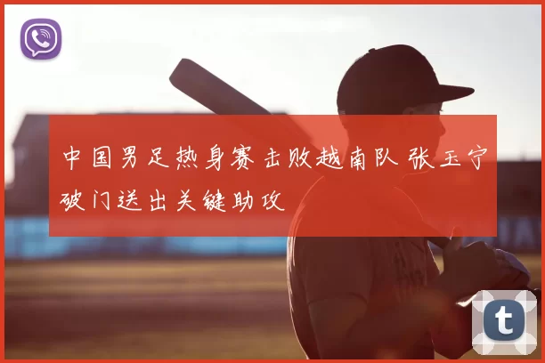 中国男足热身赛击败越南队 张玉宁破门送出关键助攻