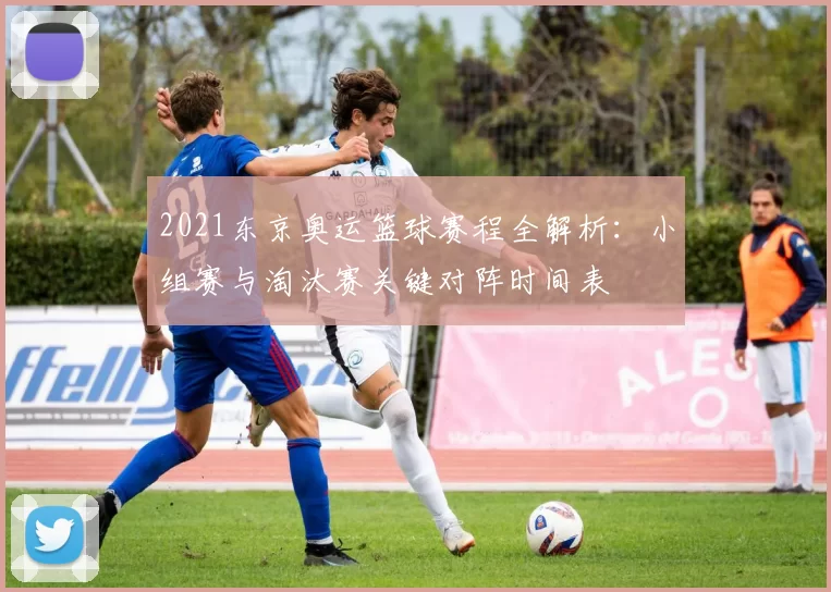 2021东京奥运篮球赛程全解析：小组赛与淘汰赛关键对阵时间表