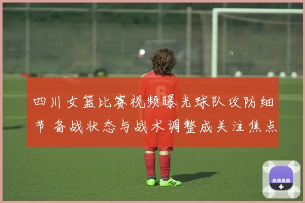 四川女篮比赛视频曝光球队攻防细节 备战状态与战术调整成关注焦点
