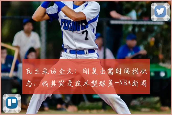 瓦兰采访全文：刚复出需时间找状态，我其实是技术型球员-NBA新闻