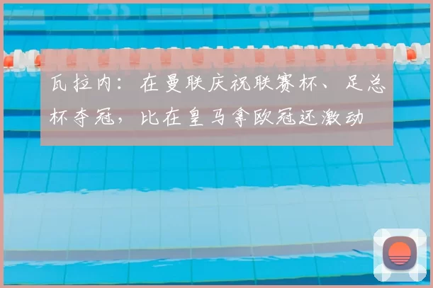 瓦拉内：在曼联庆祝联赛杯、足总杯夺冠，比在皇马拿欧冠还激动