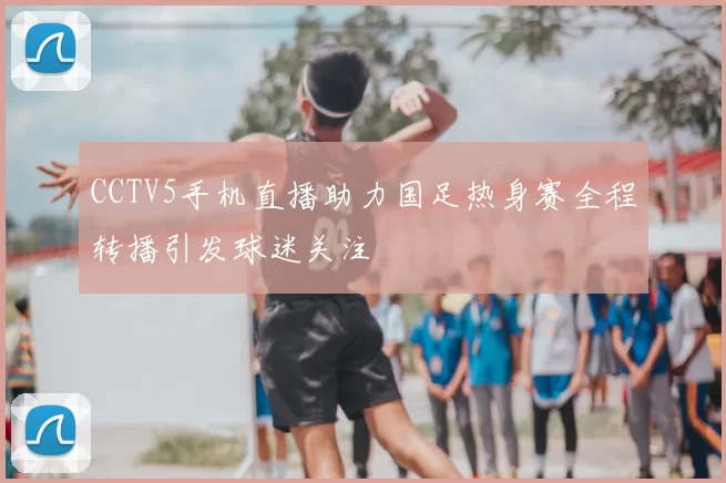 CCTV5手机直播助力国足热身赛全程转播引发球迷关注