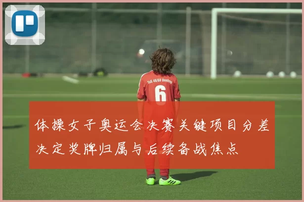 体操女子奥运会决赛关键项目分差决定奖牌归属与后续备战焦点