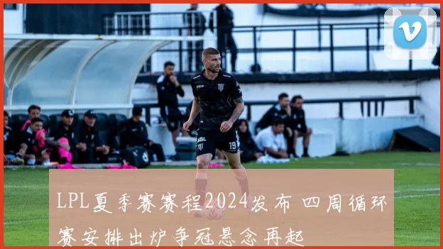 LPL夏季赛赛程2024发布 四周循环赛安排出炉争冠悬念再起