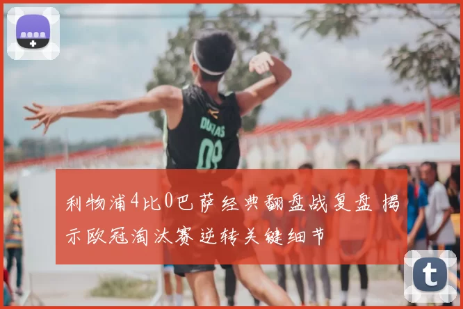 利物浦4比0巴萨经典翻盘战复盘 揭示欧冠淘汰赛逆转关键细节