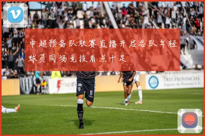 中超预备队联赛直播开启各队年轻球员同场竞技看点十足