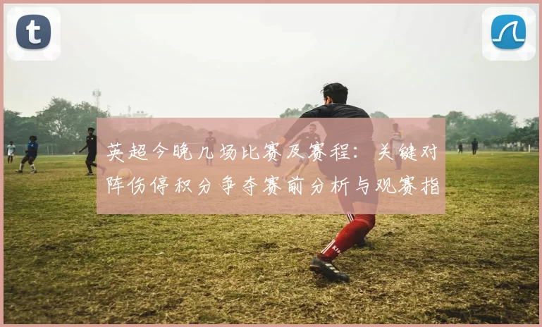 英超今晚几场比赛及赛程:关键对阵伤停积分争夺赛前分析与观赛指南
