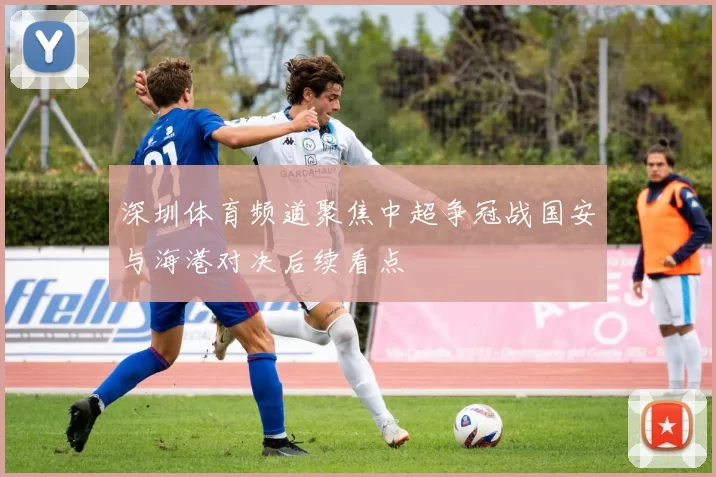 深圳体育频道聚焦中超争冠战国安与海港对决后续看点