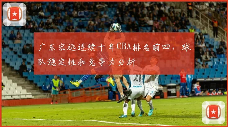 广东宏远连续十年CBA排名前四，球队稳定性和竞争力分析