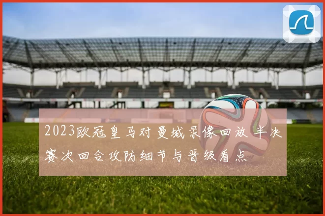 2023欧冠皇马对曼城录像回放 半决赛次回合攻防细节与晋级看点