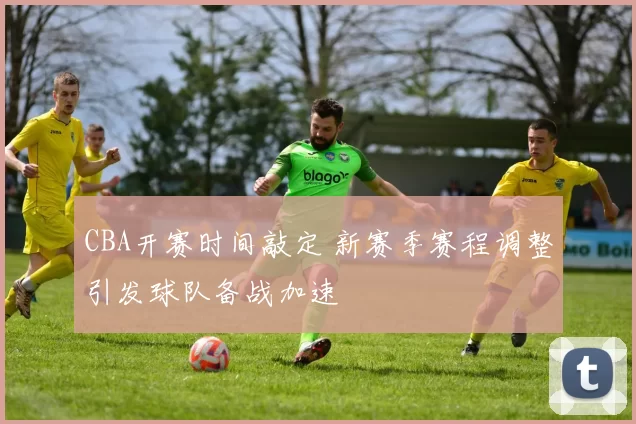 CBA开赛时间敲定 新赛季赛程调整引发球队备战加速