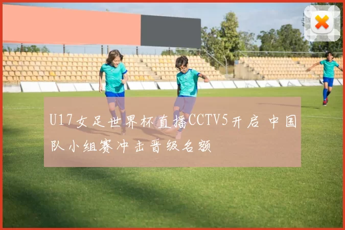 U17女足世界杯直播CCTV5开启 中国队小组赛冲击晋级名额