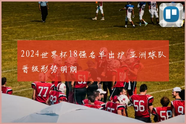 2024世界杯18强名单出炉 亚洲球队晋级形势明朗