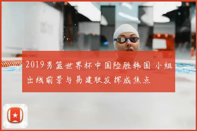 2019男篮世界杯中国险胜韩国 小组出线前景与易建联发挥成焦点