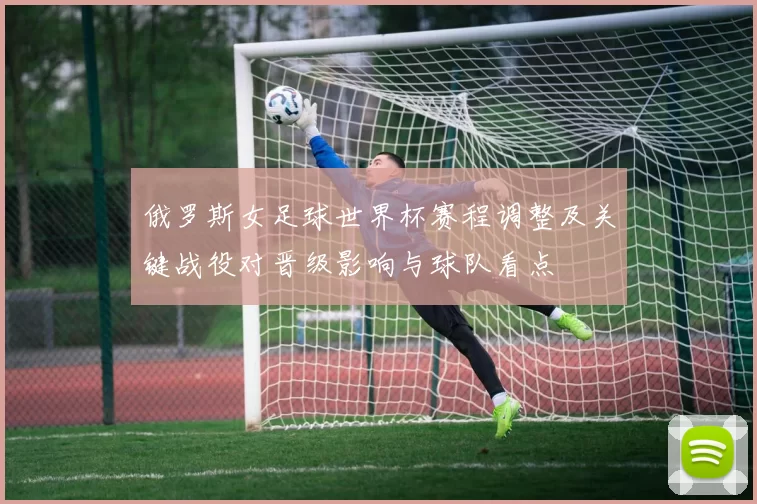 俄罗斯女足球世界杯赛程调整及关键战役对晋级影响与球队看点