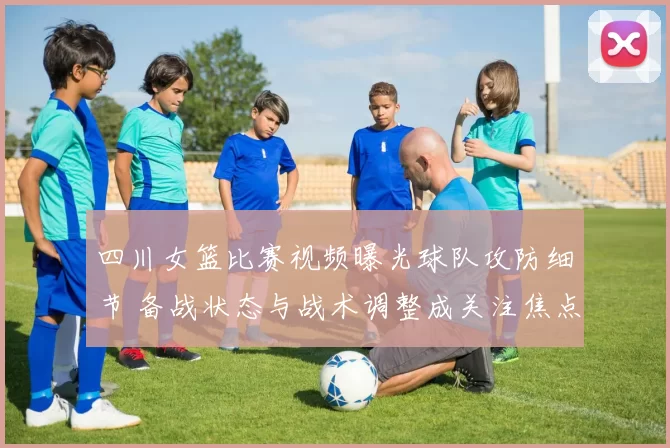四川女篮比赛视频曝光球队攻防细节 备战状态与战术调整成关注焦点