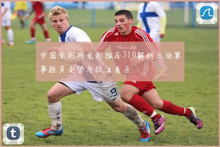 中国竞彩网竞彩推荐310解析三场赛事胜负走势与投注看点