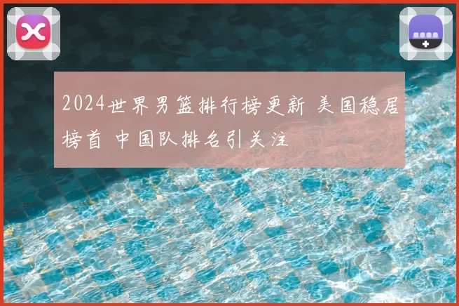 2024世界男篮排行榜更新 美国稳居榜首 中国队排名引关注