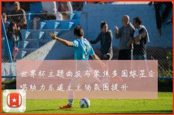 世界杯主题曲发布聚焦多国球星合唱助力东道主主场氛围提升